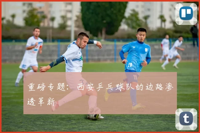 重磅专题：西安乒乓球队的边路渗透革新