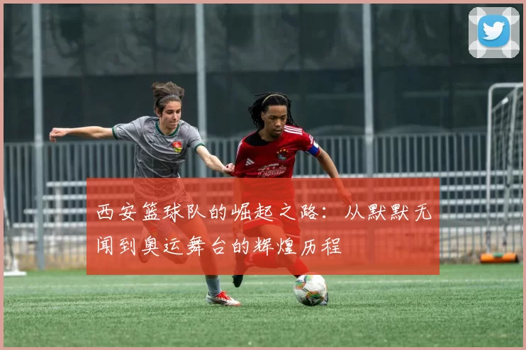 西安篮球队的崛起之路：从默默无闻到奥运舞台的辉煌历程