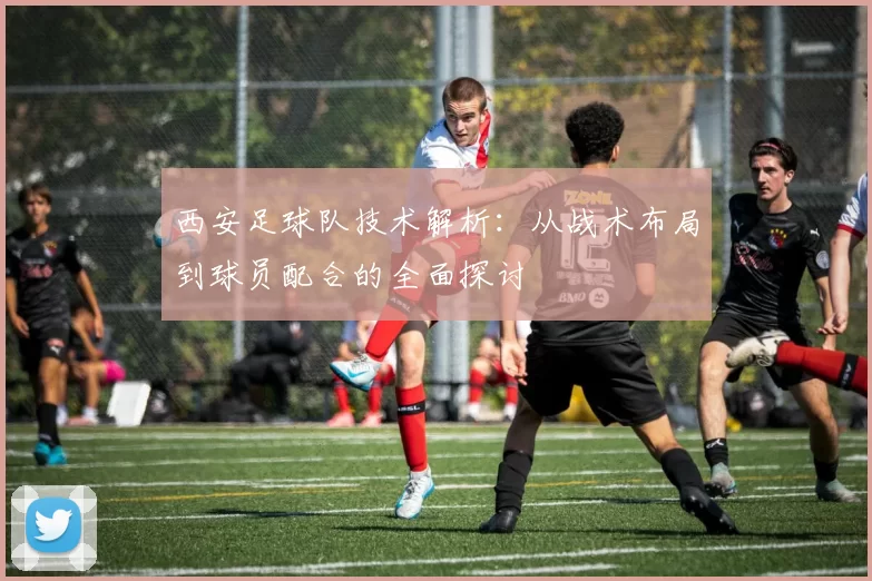 西安足球队技术解析：从战术布局到球员配合的全面探讨