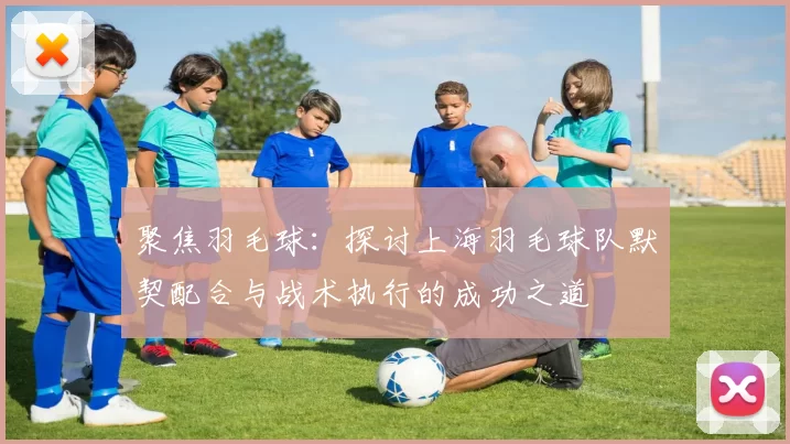 聚焦羽毛球：探讨上海羽毛球队默契配合与战术执行的成功之道