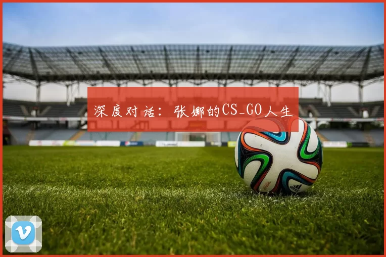 深度对话：张娜的CS_GO人生